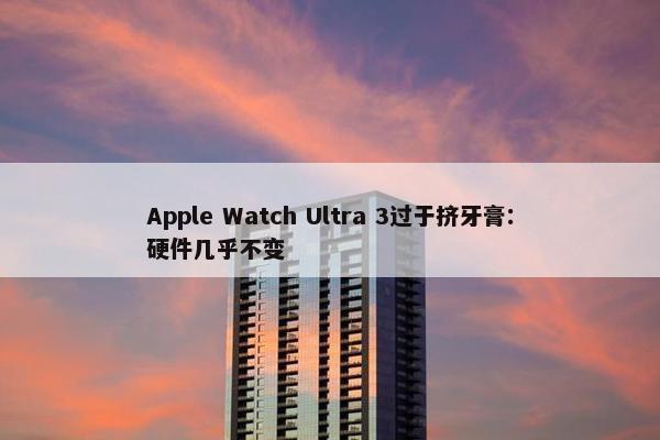 Apple Watch Ultra 3过于挤牙膏：硬件几乎不变